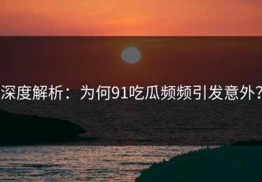 深度解析：为何91吃瓜频频引发意外？