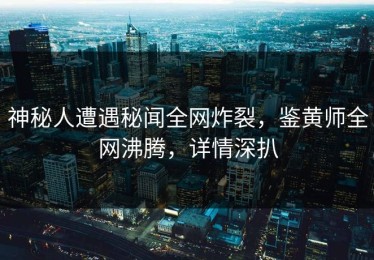 神秘人遭遇秘闻全网炸裂，鉴黄师全网沸腾，详情深扒