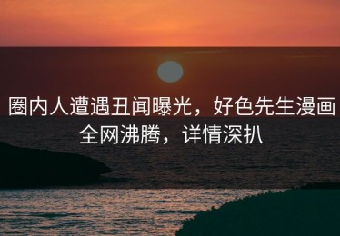 圈内人遭遇丑闻曝光，好色先生漫画全网沸腾，详情深扒