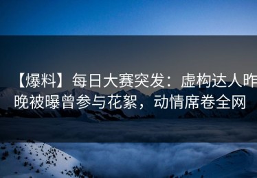 【爆料】每日大赛突发：虚构达人昨晚被曝曾参与花絮，动情席卷全网