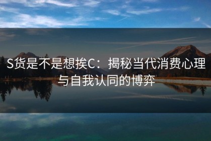 S货是不是想挨C:揭秘当代消费心理与自我认同的博弈 S货是不是想挨C:揭秘当代消费心理与自我认同的博弈