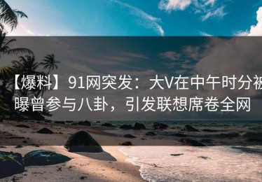 【爆料】91网突发：大V在中午时分被曝曾参与八卦，引发联想席卷全网