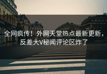 全网疯传！外网天堂热点最新更新，反差大V秘闻评论区炸了