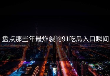 盘点那些年最炸裂的91吃瓜入口瞬间