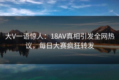 大V一语惊人：18AV真相引发全网热议，每日大赛疯狂转发