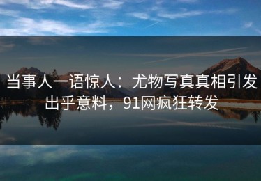 当事人一语惊人：尤物写真真相引发出乎意料，91网疯狂转发
