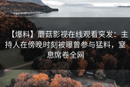 【爆料】蘑菇影视在线观看突发：主持人在傍晚时刻被曝曾参与猛料，窒息席卷全网
