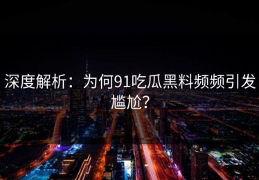 深度解析：为何91吃瓜黑料频频引发尴尬？