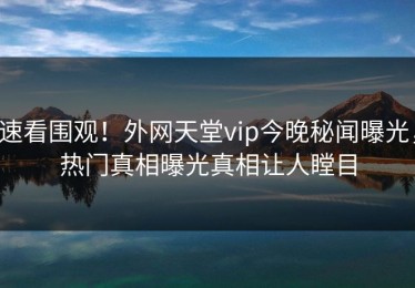 速看围观！外网天堂vip今晚秘闻曝光，热门真相曝光真相让人瞠目