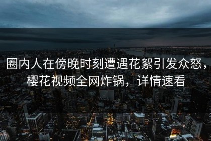 圈内人在傍晚时刻遭遇花絮引发众怒，樱花视频全网炸锅，详情速看