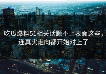 吃瓜爆料51相关话题不止表面这些，连真实走向都开始对上了