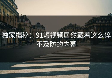 独家揭秘：91短视频居然藏着这么猝不及防的内幕