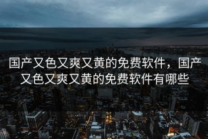 国产又色又爽又黄的免费软件，国产又色又爽又黄的免费软件有哪些