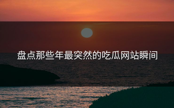 盘点那些年最突然的吃瓜网站瞬间
