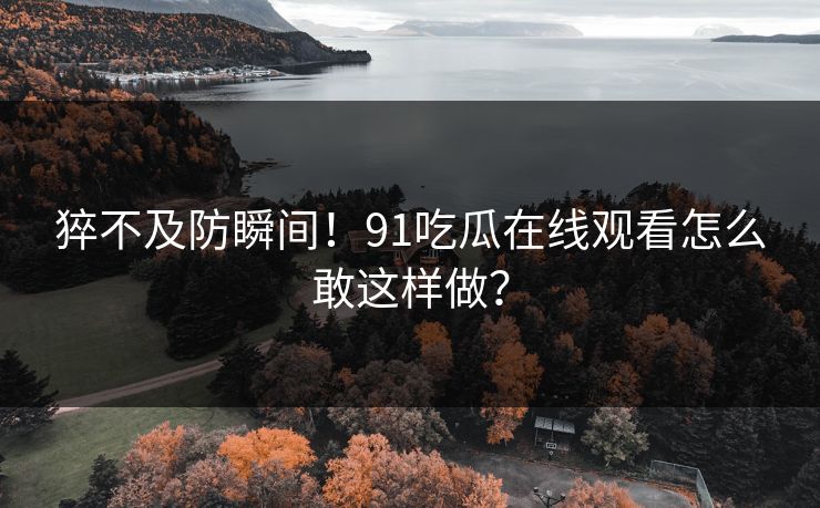 猝不及防瞬间！91吃瓜在线观看怎么敢这样做？