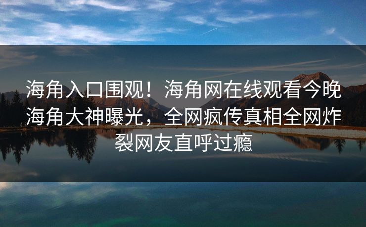 海角入口围观！海角网在线观看今晚海角大神曝光，全网疯传真相全网炸裂网友直呼过瘾