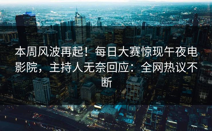 本周风波再起！每日大赛惊现午夜电影院，主持人无奈回应：全网热议不断