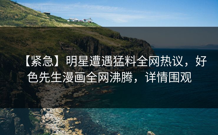 【紧急】明星遭遇猛料全网热议，好色先生漫画全网沸腾，详情围观