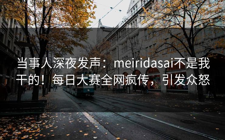当事人深夜发声：meiridasai不是我干的！每日大赛全网疯传，引发众怒
