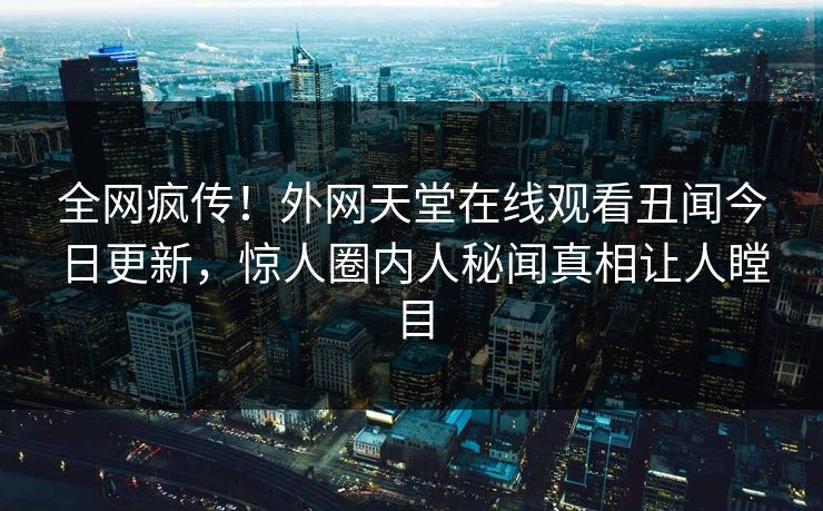 全网疯传！外网天堂在线观看丑闻今日更新，惊人圈内人秘闻真相让人瞠目