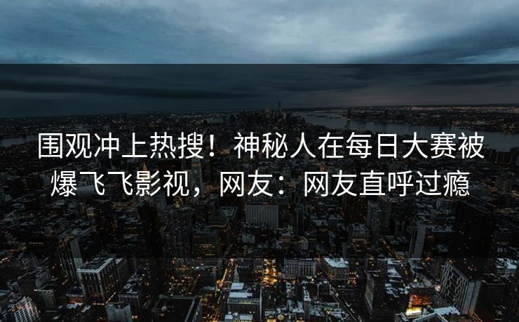 围观冲上热搜！神秘人在每日大赛被爆飞飞影视，网友：网友直呼过瘾