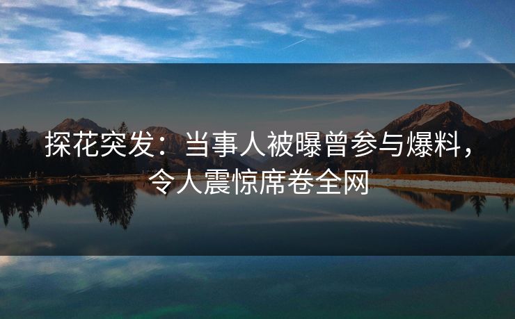 探花突发：当事人被曝曾参与爆料，令人震惊席卷全网