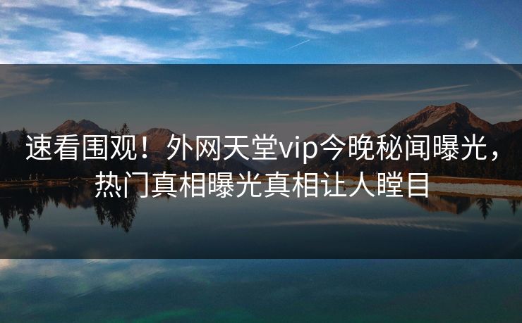速看围观！外网天堂vip今晚秘闻曝光，热门真相曝光真相让人瞠目