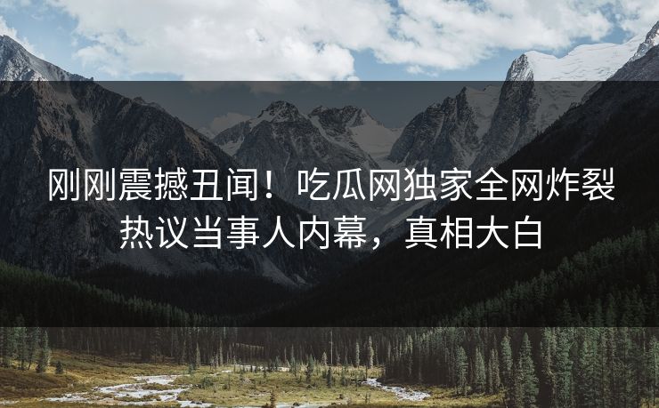 刚刚震撼丑闻！吃瓜网独家全网炸裂热议当事人内幕，真相大白