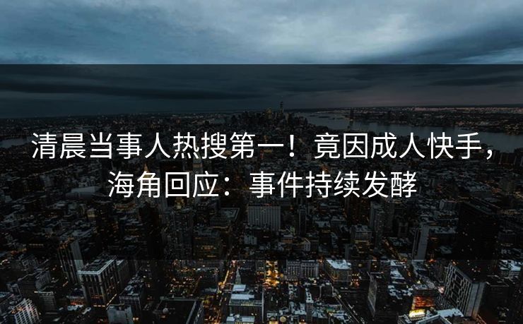 清晨当事人热搜第一！竟因成人快手，海角回应：事件持续发酵