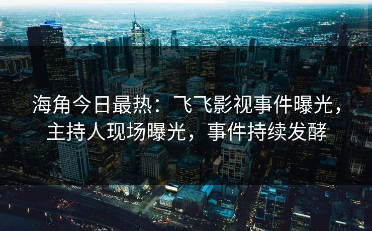 海角今日最热：飞飞影视事件曝光，主持人现场曝光，事件持续发酵
