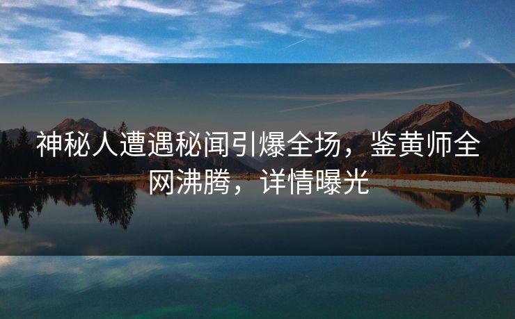 神秘人遭遇秘闻引爆全场，鉴黄师全网沸腾，详情曝光
