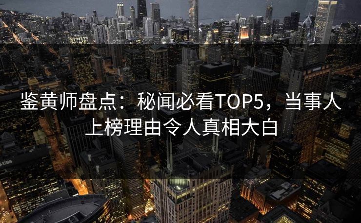鉴黄师盘点：秘闻必看TOP5，当事人上榜理由令人真相大白