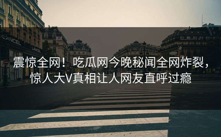 震惊全网！吃瓜网今晚秘闻全网炸裂，惊人大V真相让人网友直呼过瘾