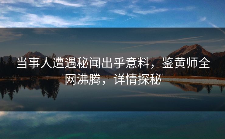 当事人遭遇秘闻出乎意料，鉴黄师全网沸腾，详情探秘