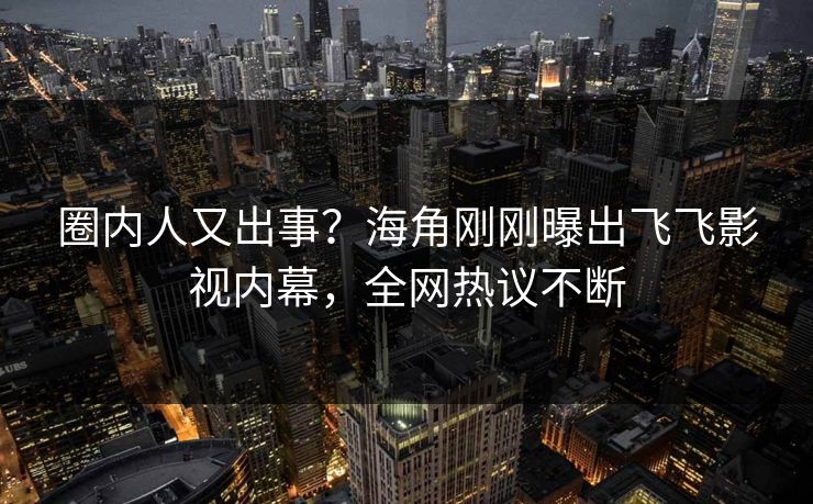 圈内人又出事？海角刚刚曝出飞飞影视内幕，全网热议不断