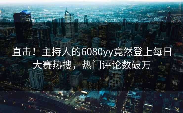 直击！主持人的6080yy竟然登上每日大赛热搜，热门评论数破万