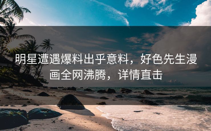 明星遭遇爆料出乎意料，好色先生漫画全网沸腾，详情直击