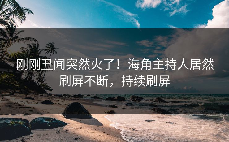 刚刚丑闻突然火了！海角主持人居然刷屏不断，持续刷屏