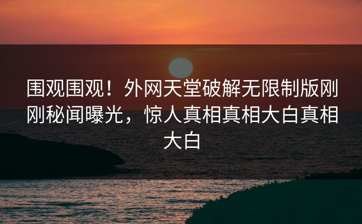 围观围观!外网天堂破解无限制版刚刚秘闻曝光,惊人真相真相大白真相大白 围观围观!外网天堂破解无限制版刚刚秘闻曝光,惊人真相真相大白真相大白