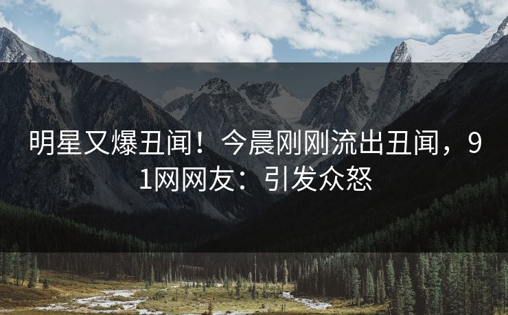 明星又爆丑闻！今晨刚刚流出丑闻，91网网友：引发众怒