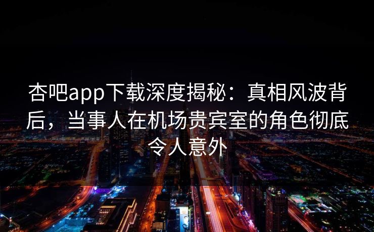 杏吧app下载深度揭秘:真相风波背后,当事人在机场贵宾室的角色彻底令人意外 杏吧app下载深度揭秘:真相风波背后,当事人在机场贵宾室的角色彻底令人意外