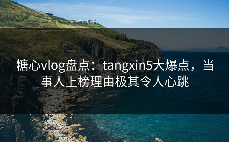 糖心vlog盘点：tangxin5大爆点，当事人上榜理由极其令人心跳