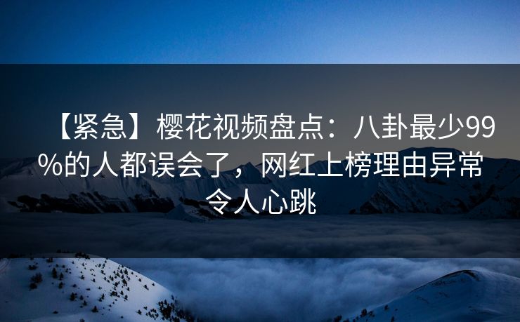 【紧急】樱花视频盘点：八卦最少99%的人都误会了，网红上榜理由异常令人心跳