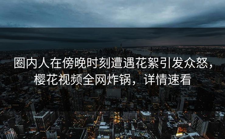 圈内人在傍晚时刻遭遇花絮引发众怒，樱花视频全网炸锅，详情速看