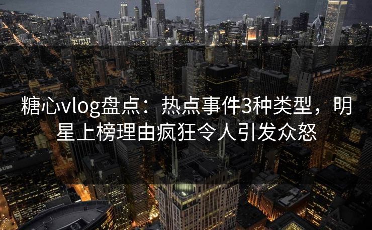 糖心vlog盘点：热点事件3种类型，明星上榜理由疯狂令人引发众怒