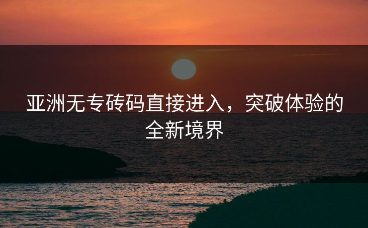 亚洲无专砖码直接进入，突破体验的全新境界