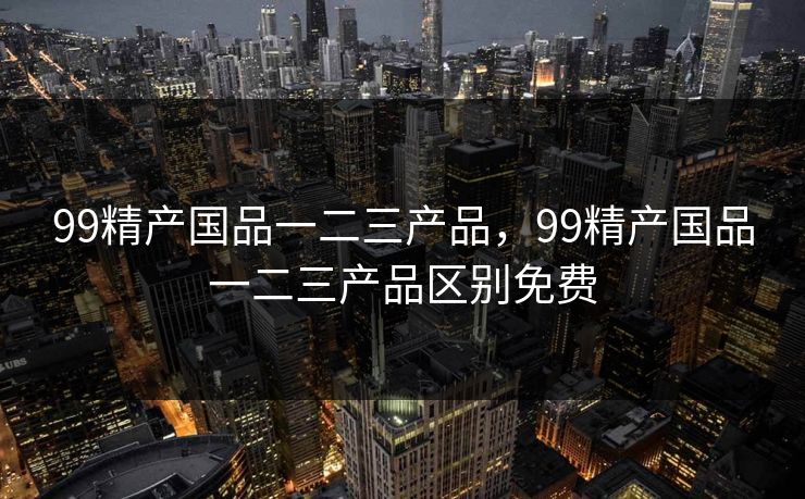 99精产国品一二三产品,99精产国品一二三产品区别免费 99精产国品一二三产品,99精产国品一二三产品区别免费