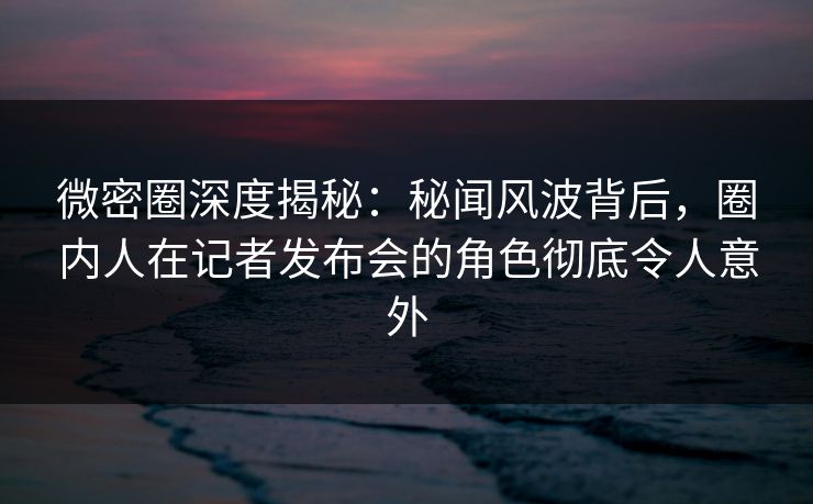 微密圈深度揭秘：秘闻风波背后，圈内人在记者发布会的角色彻底令人意外