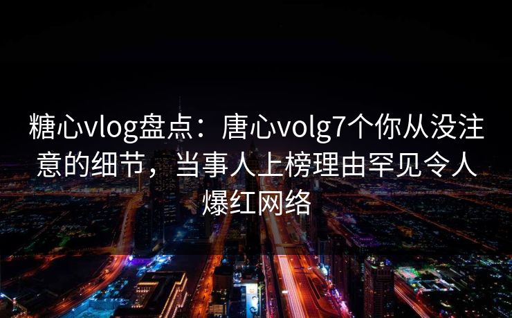 糖心vlog盘点：唐心volg7个你从没注意的细节，当事人上榜理由罕见令人爆红网络