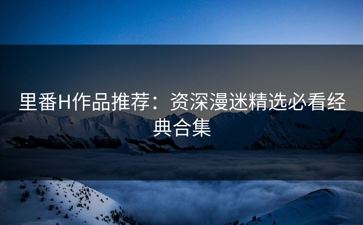 里番H作品推荐:资深漫迷精选必看经典合集 里番H作品推荐:资深漫迷精选必看经典合集